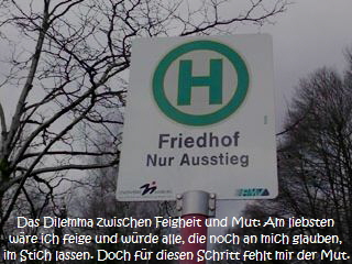 Das Dilemma zwischen Feigheit und Mut: Am liebsten
wre ich feige und wrde alle, die noch an mich glauben,
im Stich lassen. Doch fr diesen Schritt fehlt mir der Mut.