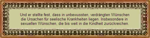 Und er stellte fest, dass in unbewussten, verdrängten Wünschen
die Ursachen für seelische Krankheiten liegen. Insbesondere in
sexuellen Wünschen, die bis weit in die Kindheit zurückreichen.